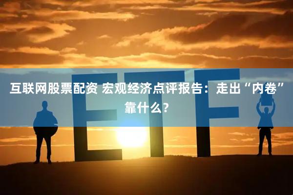 互联网股票配资 宏观经济点评报告：走出“内卷”靠什么？