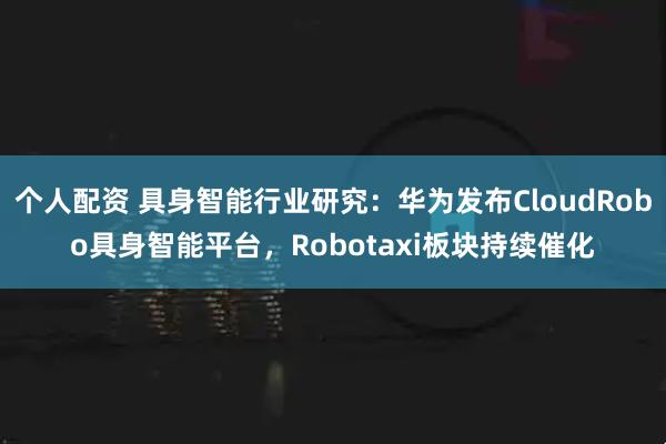 个人配资 具身智能行业研究：华为发布CloudRobo具身智能平台，Robotaxi板块持续催化