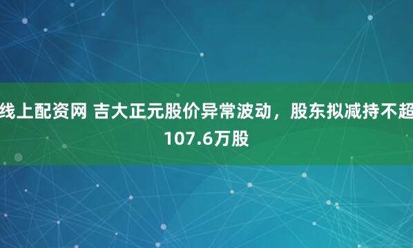线上配资网 吉大正元股价异常波动，股东拟减持不超107.6万股