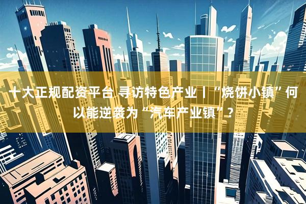 十大正规配资平台 寻访特色产业丨“烧饼小镇”何以能逆袭为“汽车产业镇”？