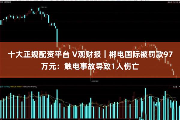十大正规配资平台 V观财报｜郴电国际被罚款97万元：触电事故导致1人伤亡