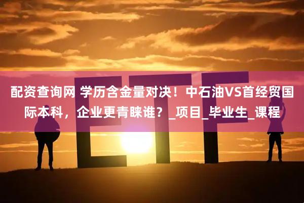 配资查询网 学历含金量对决！中石油VS首经贸国际本科，企业更青睐谁？_项目_毕业生_课程