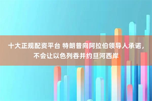 十大正规配资平台 特朗普向阿拉伯领导人承诺，不会让以色列吞并约旦河西岸
