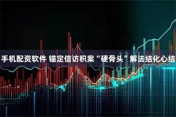 手机配资软件 锚定信访积案“硬骨头”解法结化心结