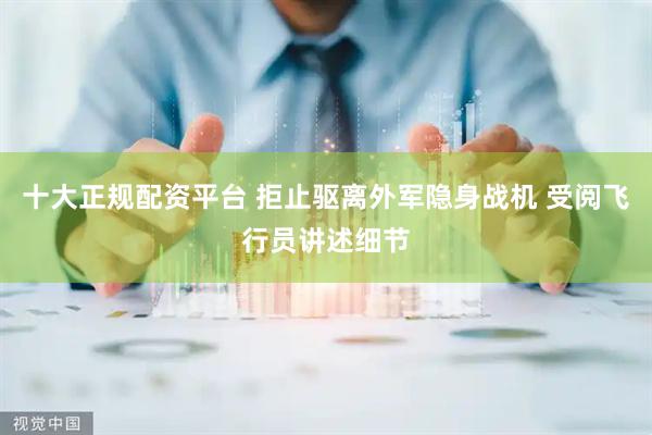 十大正规配资平台 拒止驱离外军隐身战机 受阅飞行员讲述细节