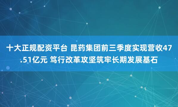 十大正规配资平台 昆药集团前三季度实现营收47.51亿元 笃行改革攻坚筑牢长期发展基石