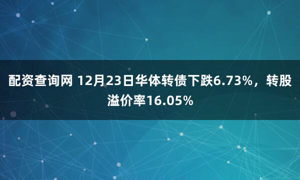 配资查询网 12月23日华体转债下跌6.73%，转股溢价率16.05%
