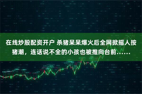 在线炒股配资开户 杀猪呆呆爆火后全网掀摇人按猪潮，连话说不全的小孩也被推向台前……