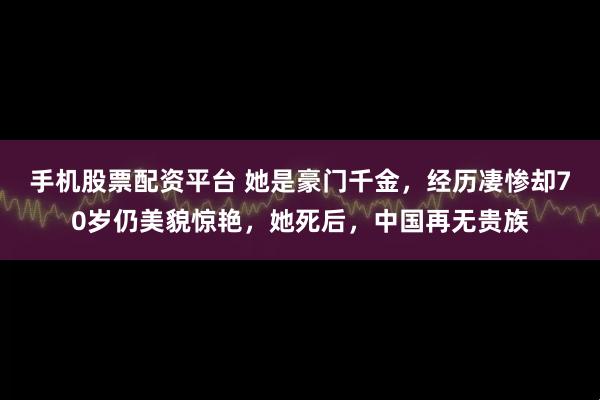 手机股票配资平台 她是豪门千金，经历凄惨却70岁仍美貌惊艳，她死后，中国再无贵族