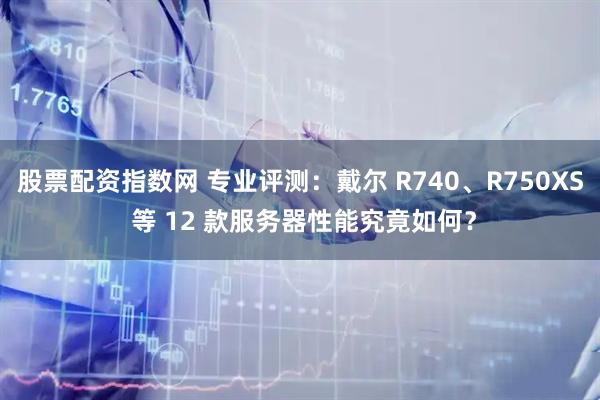 股票配资指数网 专业评测：戴尔 R740、R750XS 等 12 款服务器性能究竟如何？