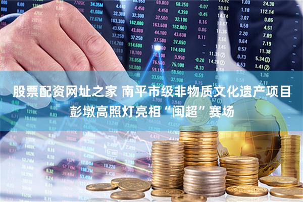 股票配资网址之家 南平市级非物质文化遗产项目彭墩高照灯亮相“闽超”赛场