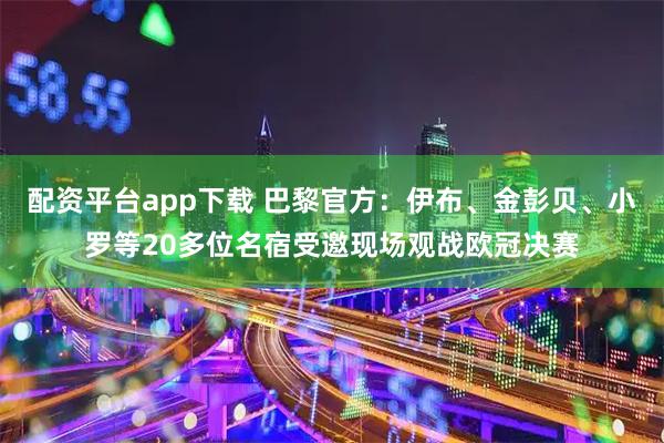 配资平台app下载 巴黎官方：伊布、金彭贝、小罗等20多位名宿受邀现场观战欧冠决赛