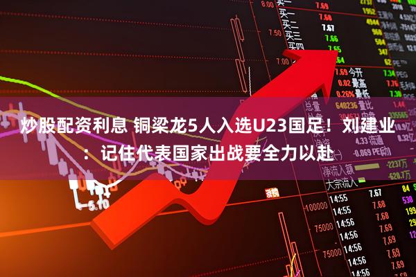 炒股配资利息 铜梁龙5人入选U23国足！刘建业：记住代表国家出战要全力以赴