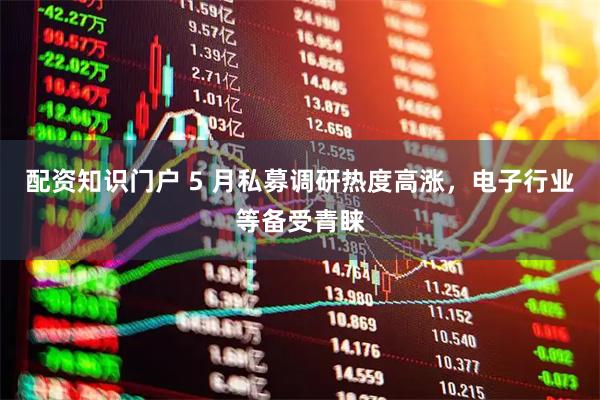 配资知识门户 5 月私募调研热度高涨，电子行业等备受青睐