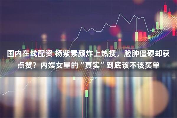 国内在线配资 杨紫素颜炸上热搜，脸肿僵硬却获点赞？内娱女星的“真实”到底该不该买单