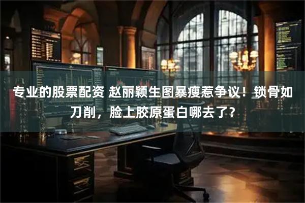 专业的股票配资 赵丽颖生图暴瘦惹争议！锁骨如刀削，脸上胶原蛋白哪去了？