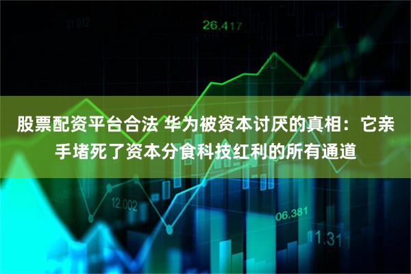 股票配资平台合法 华为被资本讨厌的真相：它亲手堵死了资本分食科技红利的所有通道