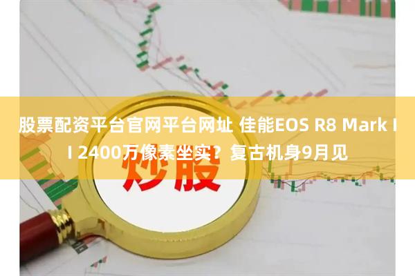 股票配资平台官网平台网址 佳能EOS R8 Mark II 2400万像素坐实？复古机身9月见