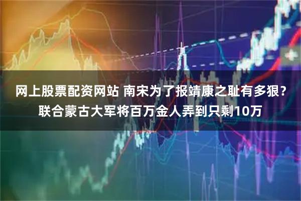 网上股票配资网站 南宋为了报靖康之耻有多狠？联合蒙古大军将百万金人弄到只剩10万